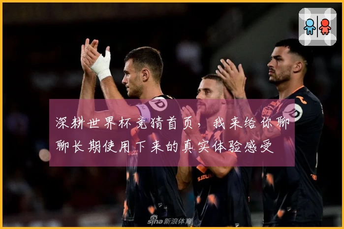 深耕世界杯竞猜首页，我来给你聊聊长期使用下来的真实体验感受