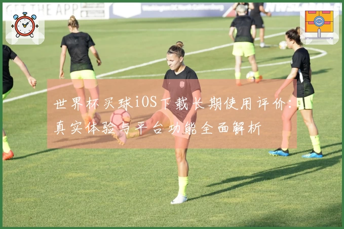 世界杯买球iOS下载长期使用评价：真实体验与平台功能全面解析